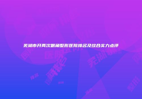芜湖市开两次眼角整形医院排名及综合实力点评
