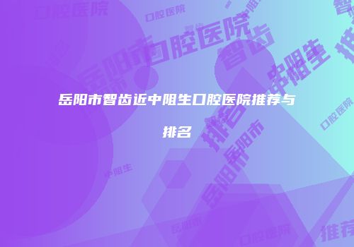 岳阳市智齿近中阻生口腔医院推荐与排名