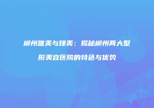 郴州唯美与臻美：揭秘郴州两大整形美容医院的特色与优势