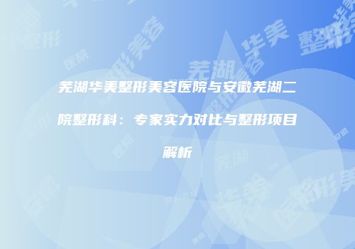 芜湖华美整形美容医院与安徽芜湖二院整形科：专家实力对比与整形项目解析