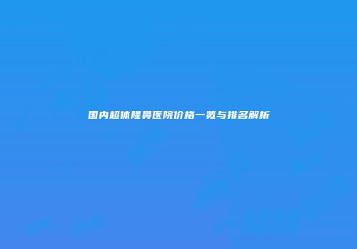 国内超体隆鼻医院价格一览与排名解析