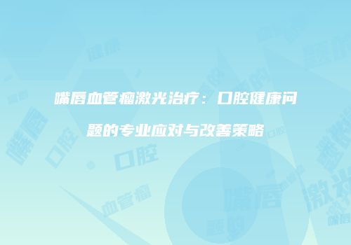 嘴唇血管瘤激光治疗：口腔健康问题的专业应对与改善策略