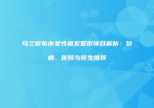 乌兰察布市女性植发整形项目解析：价格、医院与医生推荐