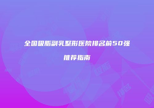 全国吸脂副乳整形医院排名前50强推荐指南