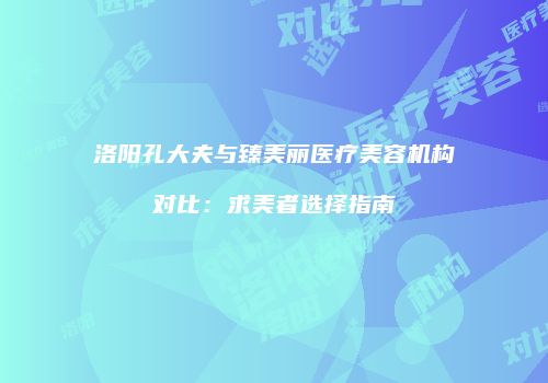 洛阳孔大夫与臻美丽医疗美容机构对比：求美者选择指南