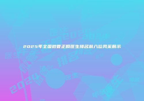 2025年全国微管正畸医生排名前八位风采展示