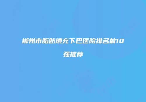 郴州市脂肪填充下巴医院排名前10强推荐
