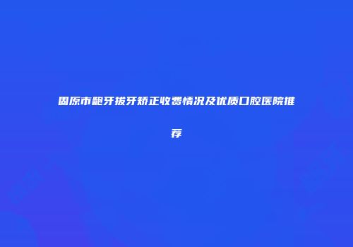 固原市龅牙拔牙矫正收费情况及优质口腔医院推荐