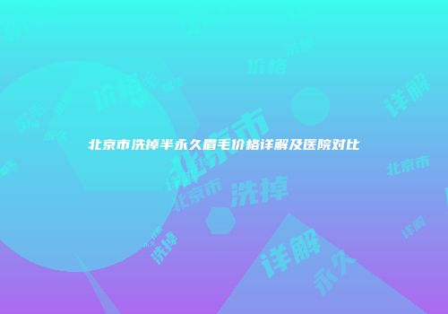 北京市洗掉半永久眉毛价格详解及医院对比