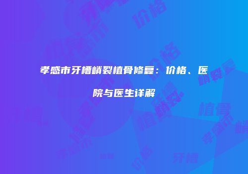 孝感市牙槽嵴裂植骨修复：价格、医院与医生详解