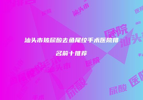 汕头市玻尿酸去鱼尾纹手术医院排名前十推荐