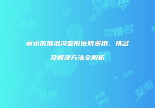 丽水市填泪沟整形医院费用、排名及解决方法全解析
