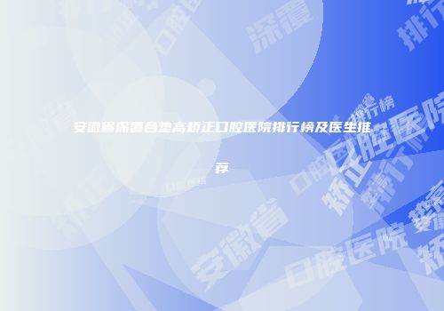 安徽省深覆合垫高矫正口腔医院排行榜及医生推荐