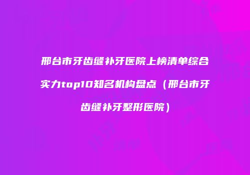 邢台市牙齿缝补牙医院上榜清单综合实力top10知名机构盘点（邢台市牙齿缝补牙整形医院）