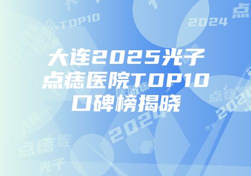 大连2025光子点痣医院TOP10口碑榜揭晓