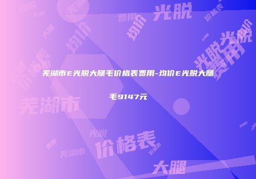 芜湖市E光脱大腿毛价格表费用-均价E光脱大腿毛9147元