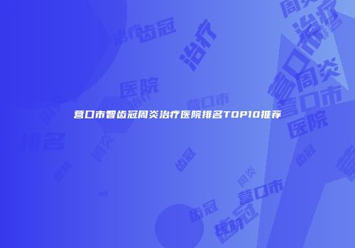 营口市智齿冠周炎治疗医院排名TOP10推荐