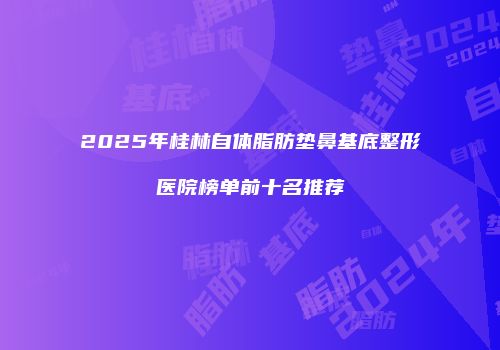 2025年桂林自体脂肪垫鼻基底整形医院榜单前十名推荐