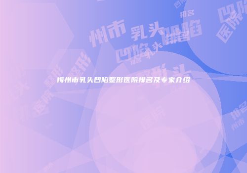 梅州市乳头凹陷整形医院排名及专家介绍