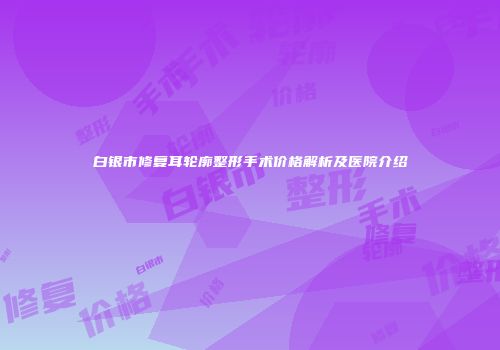 白银市修复耳轮廓整形手术价格解析及医院介绍