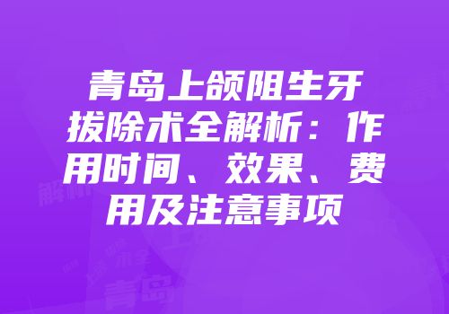 青岛上颌阻生牙拔除术全解析：作用时间、效果、费用及注意事项