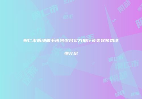 铜仁市阴部脱毛医院综合实力排行及美容技术详细介绍