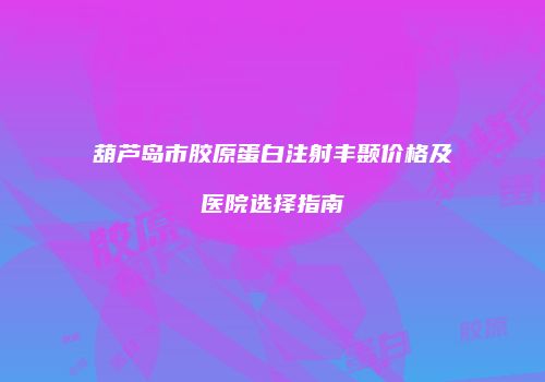葫芦岛市胶原蛋白注射丰颞价格及医院选择指南