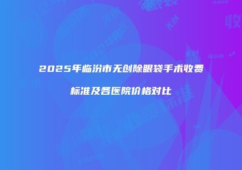 2025年临汾市无创除眼袋手术收费标准及各医院价格对比