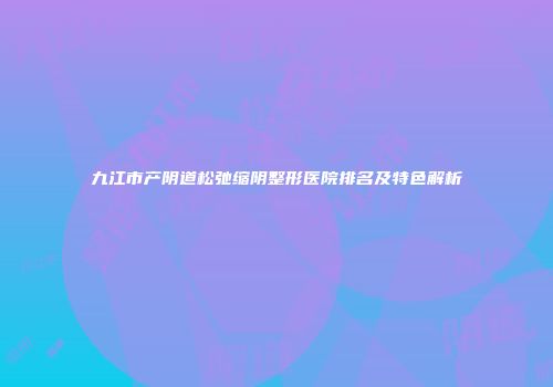 九江市产阴道松弛缩阴整形医院排名及特色解析