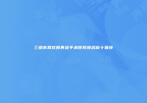 三亚市耳软骨再造手术医院排名前十推荐