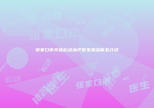 张家口市牙齿松动治疗医生排名前五介绍