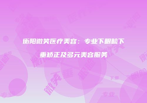 衡阳微笑医疗美容：专业下眼睑下垂矫正及多元美容服务