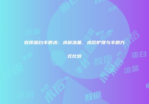 胶原蛋白丰唇术：术前准备、术后护理与丰唇方式比较