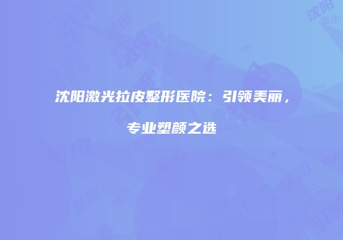 沈阳激光拉皮整形医院：引领美丽，专业塑颜之选