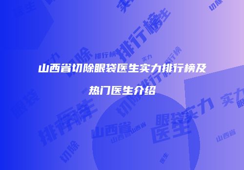 山西省切除眼袋医生实力排行榜及热门医生介绍