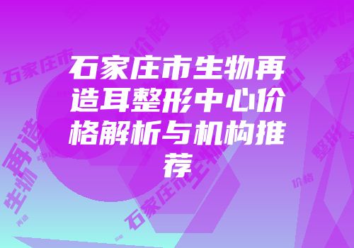 石家庄市生物再造耳整形中心价格解析与机构推荐