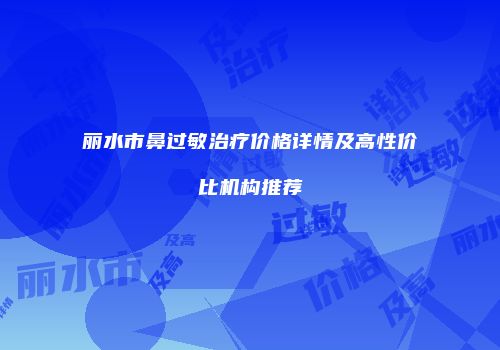 丽水市鼻过敏治疗价格详情及高性价比机构推荐
