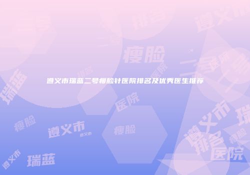 遵义市瑞蓝二号瘦脸针医院排名及优秀医生推荐
