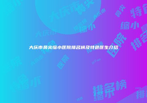 大庆市鼻尖缩小医院排名榜及特色医生介绍