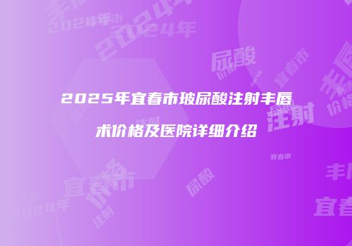 2025年宜春市玻尿酸注射丰唇术价格及医院详细介绍