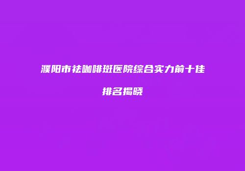 濮阳市祛咖啡斑医院综合实力前十佳排名揭晓