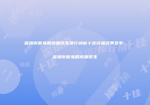 深圳市做兔唇修复医生排行榜前十佳详细名单发布-深圳市做兔唇修复医生