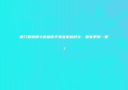 厦门莫琳娜与薇格医疗美容机构对比：哪家更胜一筹？