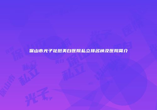 保山市光子祛斑美白医院私立排名榜及医院简介