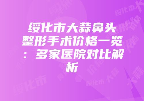 绥化市大蒜鼻头整形手术价格一览：多家医院对比解析