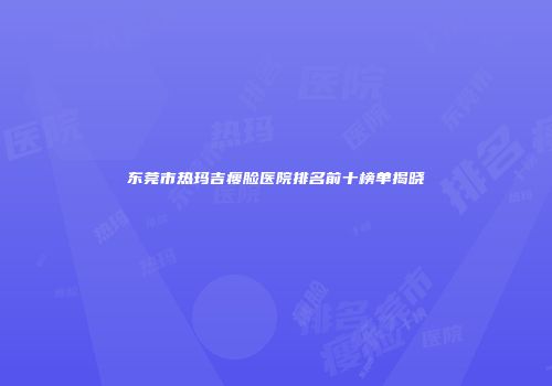 东莞市热玛吉瘦脸医院排名前十榜单揭晓