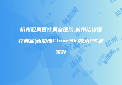 杭州冠美医疗美容医院,杭州洁铭医疗美容(新加坡ClearSk)技术PK哪家好