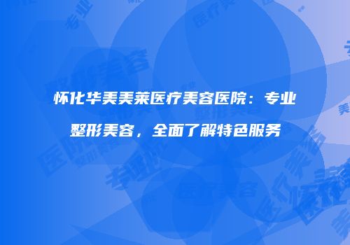 怀化华美美莱医疗美容医院：专业整形美容，全面了解特色服务