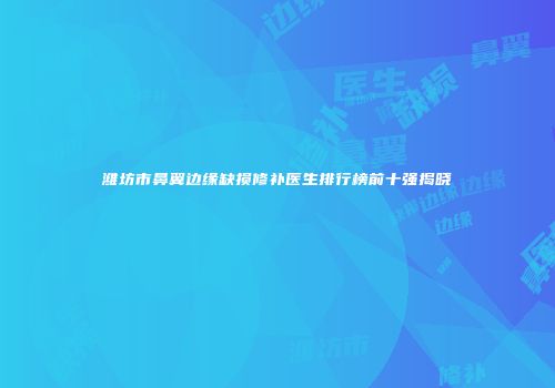 潍坊市鼻翼边缘缺损修补医生排行榜前十强揭晓