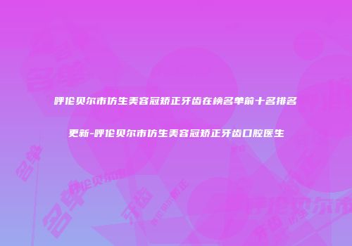 呼伦贝尔市仿生美容冠矫正牙齿在榜名单前十名排名更新-呼伦贝尔市仿生美容冠矫正牙齿口腔医生